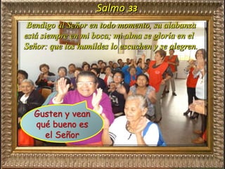 Salmo 33
Bendigo al Señor en todo momento, su alabanza
está siempre en mi boca; mi alma se gloría en el
Señor: que los humildes lo escuchen y se alegren.
Gusten y vean
qué bueno es
el Señor
 