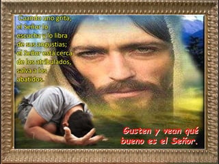 Gusten y vean qué
bueno es el Señor.
Cuando uno grita,
el Señor lo
escucha y lo libra
de sus angustias;
el Señor está cerca
de los atribulados,
salva a los
abatidos.
 