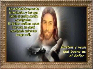 Gusten y vean
qué bueno es
el Señor.
La maldad da muerte
al malvado, y los que
odian al justo serán
castigados.
El Señor redime a sus
siervos, no será
castigado quien se
acoge a él.
 