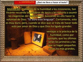 IV. CONTEMPLATIO ¿Qué me lleva a hacer el texto?
Motivación: Hablando de la humildad a los misioneros, San
Vicente recuerda las palabras de Jesús y les exhorta a asumir
las exigencias del seguimiento, buscando en ello hacer la
voluntad de Dios: “Es duro este lenguaje”. Ciertamente, esto
es muy duro; pero, cuando se dice que se trata de hacer todo
esto por amor de Dios y que Dios ha ligado grandes
ventajas a la práctica de la
humildad, como por
ejemplo, que los últimos
serán los primeros y los
que se hagan pequeños
serán los más grandes,
 