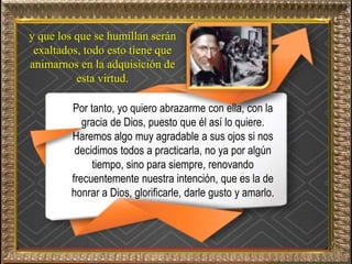 y que los que se humillan serán
exaltados, todo esto tiene que
animarnos en la adquisición de
esta virtud.
Por tanto, yo quiero abrazarme con ella, con la
gracia de Dios, puesto que él así lo quiere.
Haremos algo muy agradable a sus ojos si nos
decidimos todos a practicarla, no ya por algún
tiempo, sino para siempre, renovando
frecuentemente nuestra intención, que es la de
honrar a Dios, glorificarle, darle gusto y amarlo.
 
