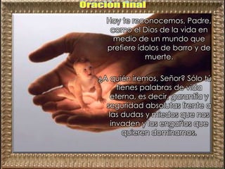 Hoy te reconocemos, Padre,
como el Dios de la vida en
medio de un mundo que
prefiere ídolos de barro y de
muerte.
¿A quién iremos, Señor? Sólo tú
tienes palabras de vida
eterna, es decir, garantía y
seguridad absolutas frente a
las dudas y miedos que nos
invaden y los engaños que
quieren dominarnos.
 
