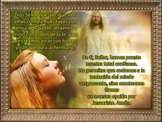 Dios Señor nuestro, que nos
amas como a hijos tuyos con
ternura de padre, atráenos a
Cristo con el don de la fe, para
que creamos en él con firmeza
y con apertura al hermano.
En ti, Señor, hemos puesto
nuestra total confianza.
No permitas que cedamos a la
tentación del miedo
vergonzante, sino mantennos
firmes
en nuestra opción por
Jesucristo. Amén.
 