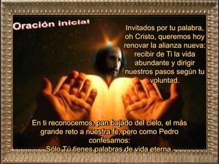 Invitados por tu palabra,
oh Cristo, queremos hoy
renovar la alianza nueva:
recibir de Ti la vida
abundante y dirigir
nuestros pasos según tu
voluntad.
En ti reconocemos, pan bajado del cielo, el más
grande reto a nuestra fe, pero como Pedro
confesamos:
Sólo Tú tienes palabras de vida eterna.
 