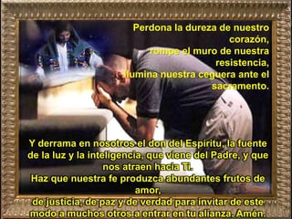 Perdona la dureza de nuestro
corazón,
rompe el muro de nuestra
resistencia,
ilumina nuestra ceguera ante el
sacramento.
Y derrama en nosotros el don del Espíritu, la fuente
de la luz y la inteligencia, que viene del Padre, y que
nos atraen hacia Ti.
Haz que nuestra fe produzca abundantes frutos de
amor,
de justicia, de paz y de verdad para invitar de este
modo a muchos otros a entrar en tu alianza. Amén.
 