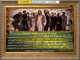 I. LECTIO ¿Qué dice el texto? – Jn 6, 60-69
Motivación: Después del discurso del pan de vida, muchos
discípulos se escandalizan de lo que Jesús predica y deciden
abandonar su seguimiento. El Señor se dirigirá a los Doce para
preguntarles si también ellos se quieren ir. Jesús se presenta
como el Pastor que el pueblo no tiene, pero se encuentra con la
resistencia de algunos. Como dirá Pedro, el saber quién es Jesús
convierte su discurso en palabras de vida eterna. ¿A quién, pues,
vamos a acudir? Escuchemos.
 