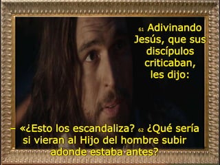 61 Adivinando
Jesús, que sus
discípulos
criticaban,
les dijo:
– «¿Esto los escandaliza? 62 ¿Qué sería
si vieran al Hijo del hombre subir
adonde estaba antes?
 