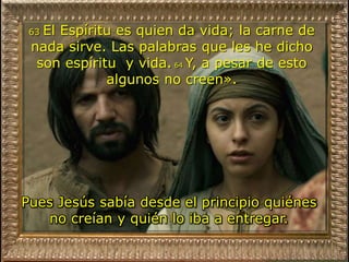63 El Espíritu es quien da vida; la carne de
nada sirve. Las palabras que les he dicho
son espíritu y vida. 64 Y, a pesar de esto
algunos no creen».
Pues Jesús sabía desde el principio quiénes
no creían y quién lo iba a entregar.
 