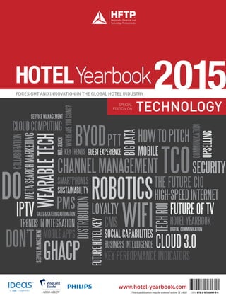 TECHNOLOGYSPECIAL
EDITION ON
S
FORESIGHT AND INNOVATION IN THE GLOBAL HOTEL INDUSTRY
2015HOTELYearbook
www.hotel-yearbook.com
This e-publication may be ordered online | € 14.50 ISBN 978-2-9700896-3-6
THE FUTURE CIO
FUTUREOFTV
CHANNELMANAGEMENT
CLOUD3.0
HOWTOPITCH
CMS
ROBOTICS
TCO
PTT
DO HIGH-SPEEDINTERNET
SOCIALCAPABILITIES
BUSINESSINTELLIGENCE
KEYPERFORMANCEINDICATORS
SERVICE MANAGEMENT
SERVICEMANAGEMENT
TRENDSININTEGRATION
GUESTEXPERIENCE
UPSELLING
TECHROI
BYOD
GHACP
DON’T
WEARABLETECH
DISTRIBUTION
WIFI
 