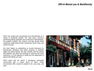 DR+A
DR+A Mixed use & Multifamily
DR+A has worked both domestically and internationally on a
variety of residential projects. Our work spans numerous
residential building typologies and construction methodologies.
Our portfolio includes: low, medium, and high density urban
residential, single family homes, townhomes, senior living, and
student housing.
Our team begins by establishing an overall framework for
development. Designers then place structures to establish
edges and define spaces. We then carefully craft the spaces
both between and within the buildings to maximize the users
experience. It is this attention to detail and the relationship of
spaces that defines our work.
DR+A works with our clients in developing memorable
communities with a unique sense of home. These
environments offer a place for people to live, work, play, and
grow.
 