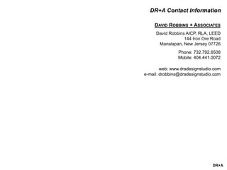 DR+A
DR+A Contact Information
DAVID ROBBINS + ASSOCIATES
David Robbins AICP, RLA, LEED
144 Iron Ore Road
Manalapan, New Jersey 07726
Phone: 732.792.6508
Mobile: 404.441.0072
web: www.dradesignstudio.com
e-mail: drobbins@dradesignstudio.com
 