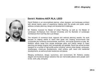 DR+A
David Robbins is an accomplished planner, urban designer, and landscape architect
with almost twenty years of experience helping both the private and public sector
address complex planning, design and development challenges.
Mr. Robbins received his Master of Urban Planning, as well as, his Master of
Landscape Architecture from Harvard University and his Bachelor of Landscape
Architecture from Cal Poly San Luis Obispo.
The recipient of numerous local, regional and national planning awards, his work
focuses on helping clients to reach their goals and creating environments that
incorporate the numerous environmental, economic, and social dynamics at play. Mr.
Robbins’ efforts range from simple landscape plans and interior design to major
planning and design projects both domestically and globally. David has served as lead
designer for a number of high profile works including: various urban design, campuses;
streetscapes, mixed-use developments, retail centers, golf, resort and residential
developments, as well as private residences and plazas.
Merging architecture, design, economics, and environment, Mr. Robbins creates
elegant and functional design solutions that are memorable places were people want
to live, work, play, and grow.
David I. Robbins AICP, RLA, LEED
DR+A - Biography
 