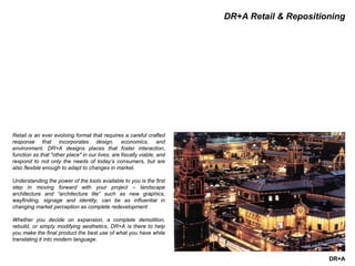 DR+A
DR+A Retail & Repositioning
Retail is an ever evolving format that requires a careful crafted
response that incorporates design, economics, and
environment. DR+A designs places that foster interaction,
function as that "other place" in our lives, are fiscally viable, and
respond to not only the needs of today’s consumers, but are
also flexible enough to adapt to changes in market.
Understanding the power of the tools available to you is the first
step in moving forward with your project – landscape
architecture and “architecture lite” such as new graphics,
wayfinding, signage and identity, can be as influential in
changing market perception as complete redevelopment
Whether you decide on expansion, a complete demolition,
rebuild, or simply modifying aesthetics, DR+A is there to help
you make the final product the best use of what you have while
translating it into modern language.
 