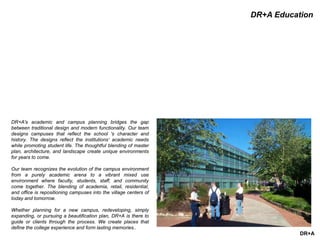 DR+A
DR+A Education
DR+A's academic and campus planning bridges the gap
between traditional design and modern functionality. Our team
designs campuses that reflect the school 's character and
history. The designs reflect the institutions‘ academic needs
while promoting student life. The thoughtful blending of master
plan, architecture, and landscape create unique environments
for years to come.
Our team recognizes the evolution of the campus environment
from a purely academic arena to a vibrant mixed use
environment where faculty, students, staff, and community
come together. The blending of academia, retail, residential,
and office is repositioning campuses into the village centers of
today and tomorrow.
Whether planning for a new campus, redeveloping, simply
expanding, or pursuing a beautification plan, DR+A is there to
guide or clients through the process. We create places that
define the college experience and form lasting memories..
 