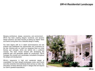 DR+A
DR+A Residential Landscape
Merging architecture, design, economics, and environment…
DR+A has been creating elegant, functional, and dynamic
design solutions. Our team focuses on taking our clients’ ideas
and wants turning them into a beautiful design of reality.
Our team begins with an in depth reconnaissance and site
analysis that establishes the opportunities and constraints for
the site. Working with our client our designers flush out initial
themes and concepts, which are refined into a preferred
concept. The team moves forward with developing the
preferred plan and generates details for construction. DR+A
manages the process and coordinates consultants throughout
the design and development.
DR+A’s experience in high end residential design is
unparalleled. Our team designs landscapes, pools, sport courts
and other amenities that seamlessly blend across our sites. Our
articulation of these elements result in designs that are beyond
our client’s greatest expectations.
 
