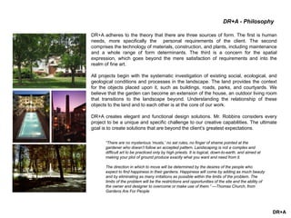 DR+A
DR+A adheres to the theory that there are three sources of form. The first is human
needs, more specifically the personal requirements of the client. The second
comprises the technology of materials, construction, and plants, including maintenance
and a whole range of form determinants. The third is a concern for the spatial
expression, which goes beyond the mere satisfaction of requirements and into the
realm of fine art.
All projects begin with the systematic investigation of existing social, ecological, and
geological conditions and processes in the landscape. The land provides the context
for the objects placed upon it, such as buildings, roads, parks, and courtyards. We
believe that the garden can become an extension of the house, an outdoor living room
that transitions to the landscape beyond. Understanding the relationship of these
objects to the land and to each other is at the core of our work.
DR+A creates elegant and functional design solutions. Mr. Robbins considers every
project to be a unique and specific challenge to our creative capabilities. The ultimate
goal is to create solutions that are beyond the client’s greatest expectations.
“There are no mysterious ‘musts,’ no set rules, no finger of shame pointed at the
gardener who doesn’t follow an accepted pattern. Landscaping is not a complex and
difficult art to be practiced only by high priests. It is logical, down-to-earth, and aimed at
making your plot of ground produce exactly what you want and need from it.
The direction in which to move will be determined by the desires of the people who
expect to find happiness in their gardens. Happiness will come by adding as much beauty
and by eliminating as many irritations as possible within the limits of the problem. The
limits of the problem will be the restrictions and opportunities of the site and the ability of
the owner and designer to overcome or make use of them.” —Thomas Church, from
Gardens Are For People
DR+A - Philosophy
 