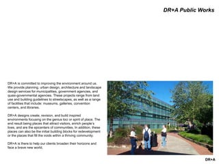 DR+A
DR+A Public Works
DR+A is committed to improving the environment around us.
We provide planning, urban design, architecture and landscape
design services for municipalities, government agencies, and
quasi-governmental agencies. These projects range from land
use and building guidelines to streetscapes, as well as a range
of facilities that include: museums, galleries, convention
centers, and libraries.
DR+A designs create, revision, and build inspired
environments focusing on the genius loci or spirit of place. The
end result being places that attract visitors, enrich people’s
lives, and are the epicenters of communities. In addition, these
places can also be the initial building blocks for redevelopment
or the places that fill the voids within a thriving community.
DR+A is there to help our clients broaden their horizons and
face a brave new world.
 