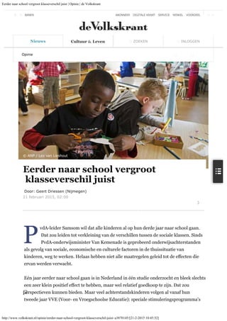 Eerder naar school vergroot klasseverschil juist | Opinie | de Volkskrant
http://www.volkskrant.nl/opinie/eerder-naar-school-vergroot-klasseverschil-juist~a3870145/[21-2-2015 10:45:52]
BANEN
  ABONNEER DIGITALE KRANT SERVICE WINKEL VOORDEEL  
© ANP / Lex van Lieshout
P
Eerder naar school vergroot
klasseverschil juist
Door: Geert Driessen (Nijmegen)
21 februari 2015, 02:00
vdA-leider Samsom wil dat alle kinderen al op hun derde jaar naar school gaan.
Dat zou leiden tot verkleining van de verschillen tussen de sociale klassen. Sinds
PvdA-onderwijsminister Van Kemenade is geprobeerd onderwijsachterstanden
als gevolg van sociale, economische en culturele factoren in de thuissituatie van
kinderen, weg te werken. Helaas hebben niet alle maatregelen geleid tot de efecten die
ervan werden verwacht.
Eén jaar eerder naar school gaan is in Nederland in één studie onderzocht en bleek slechts
een zeer klein positief efect te hebben, maar wel relatief goedkoop te zijn. Dat zou
perspectieven kunnen bieden. Maar veel achterstandskinderen volgen al vanaf hun
tweede jaar VVE (Voor- en Vroegschoolse Educatie): speciale stimuleringsprogramma's
3 
Nieuws Cultuur & Leven ZOEKEN INLOGGEN
 
Opinie
0 0
3

 
 