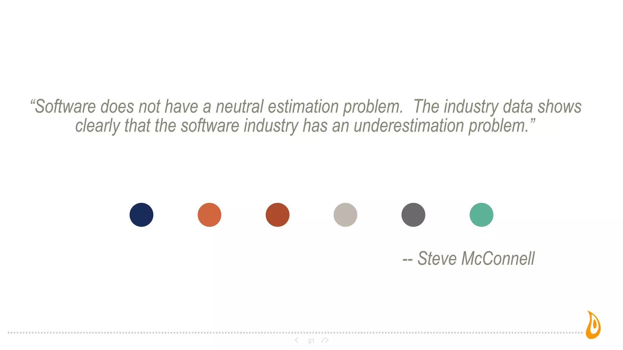 “Software does not have a neutral estimation problem. The industry data shows
clearly that the software industry has an underestimation problem.”
-- Steve McConnell
21
 