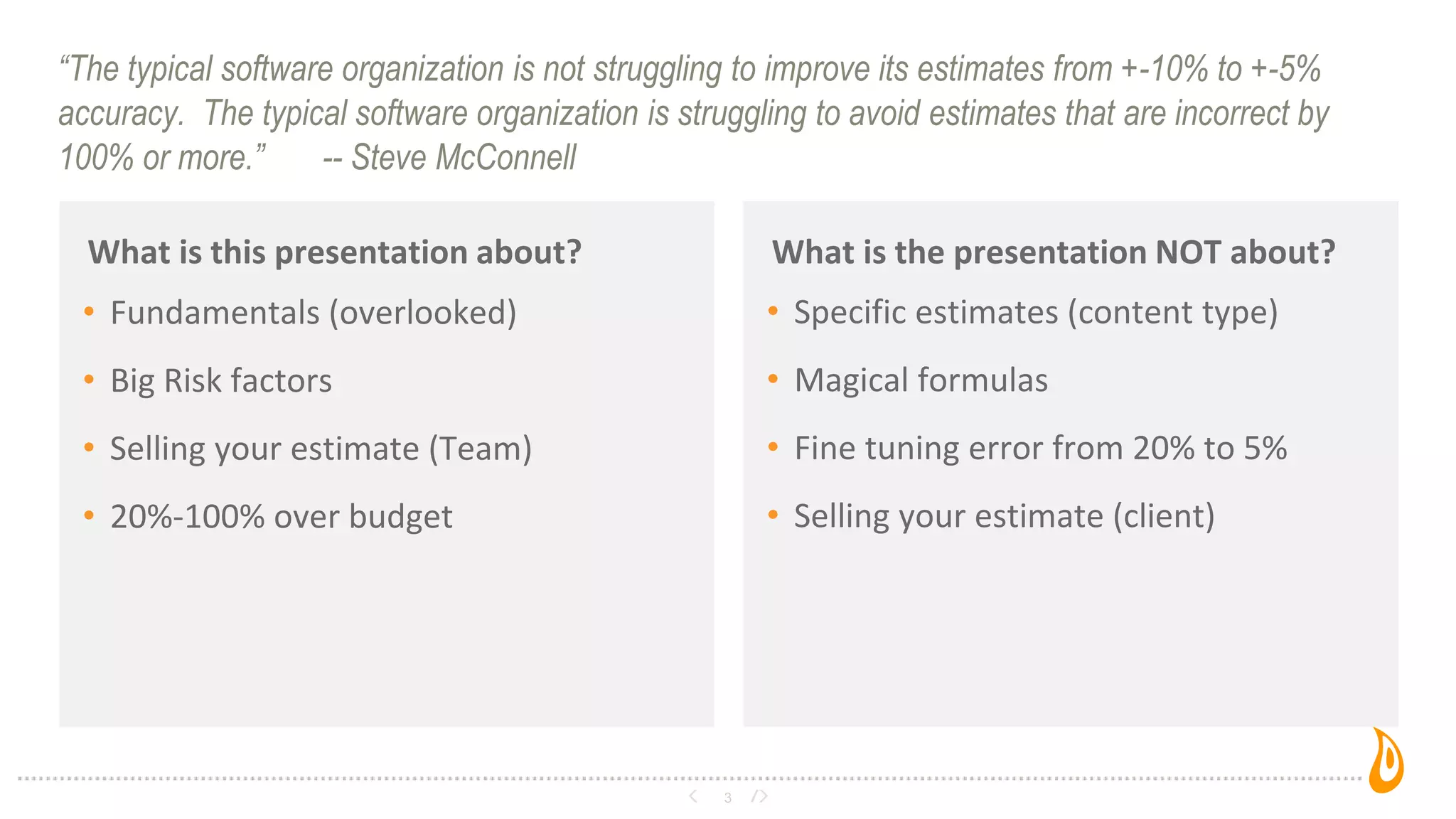“The typical software organization is not struggling to improve its estimates from +-10% to +-5%
accuracy. The typical software organization is struggling to avoid estimates that are incorrect by
100% or more.” -- Steve McConnell
What is this presentation about?
3
What is the presentation NOT about?
• Fundamentals (overlooked)
• Big Risk factors
• Selling your estimate (Team)
• 20%-100% over budget
• Specific estimates (content type)
• Magical formulas
• Fine tuning error from 20% to 5%
• Selling your estimate (client)
 