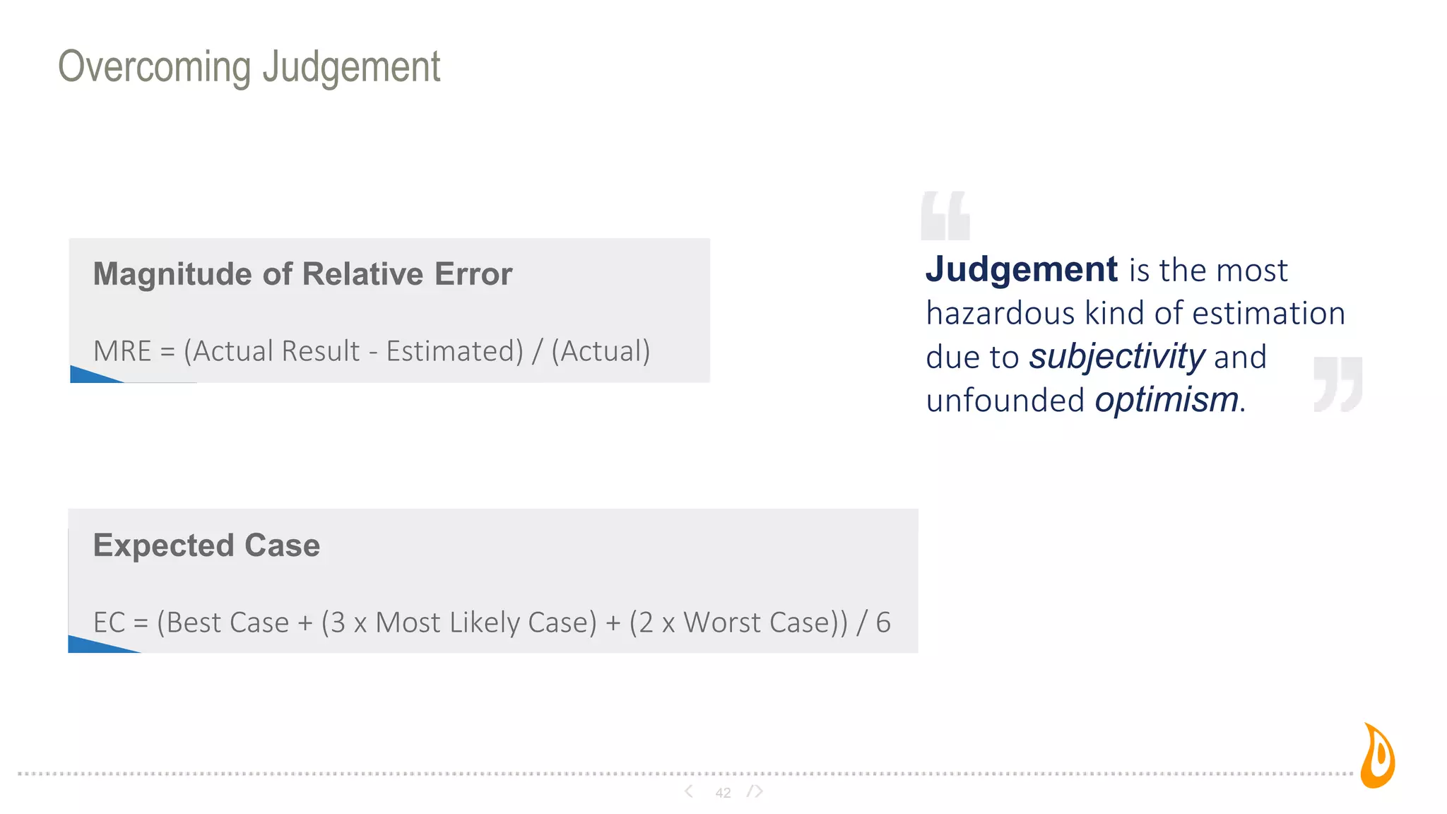 Overcoming Judgement
42
Judgement is the most
hazardous kind of estimation
due to subjectivity and
unfounded optimism.
Magnitude of Relative Error
MRE = (Actual Result - Estimated) / (Actual)
Expected Case
EC = (Best Case + (3 x Most Likely Case) + (2 x Worst Case)) / 6
 