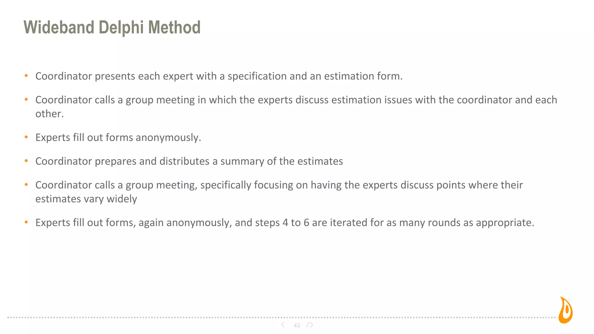 Wideband Delphi Method
• Coordinator presents each expert with a specification and an estimation form.
• Coordinator calls a group meeting in which the experts discuss estimation issues with the coordinator and each
other.
• Experts fill out forms anonymously.
• Coordinator prepares and distributes a summary of the estimates
• Coordinator calls a group meeting, specifically focusing on having the experts discuss points where their
estimates vary widely
• Experts fill out forms, again anonymously, and steps 4 to 6 are iterated for as many rounds as appropriate.
43
 