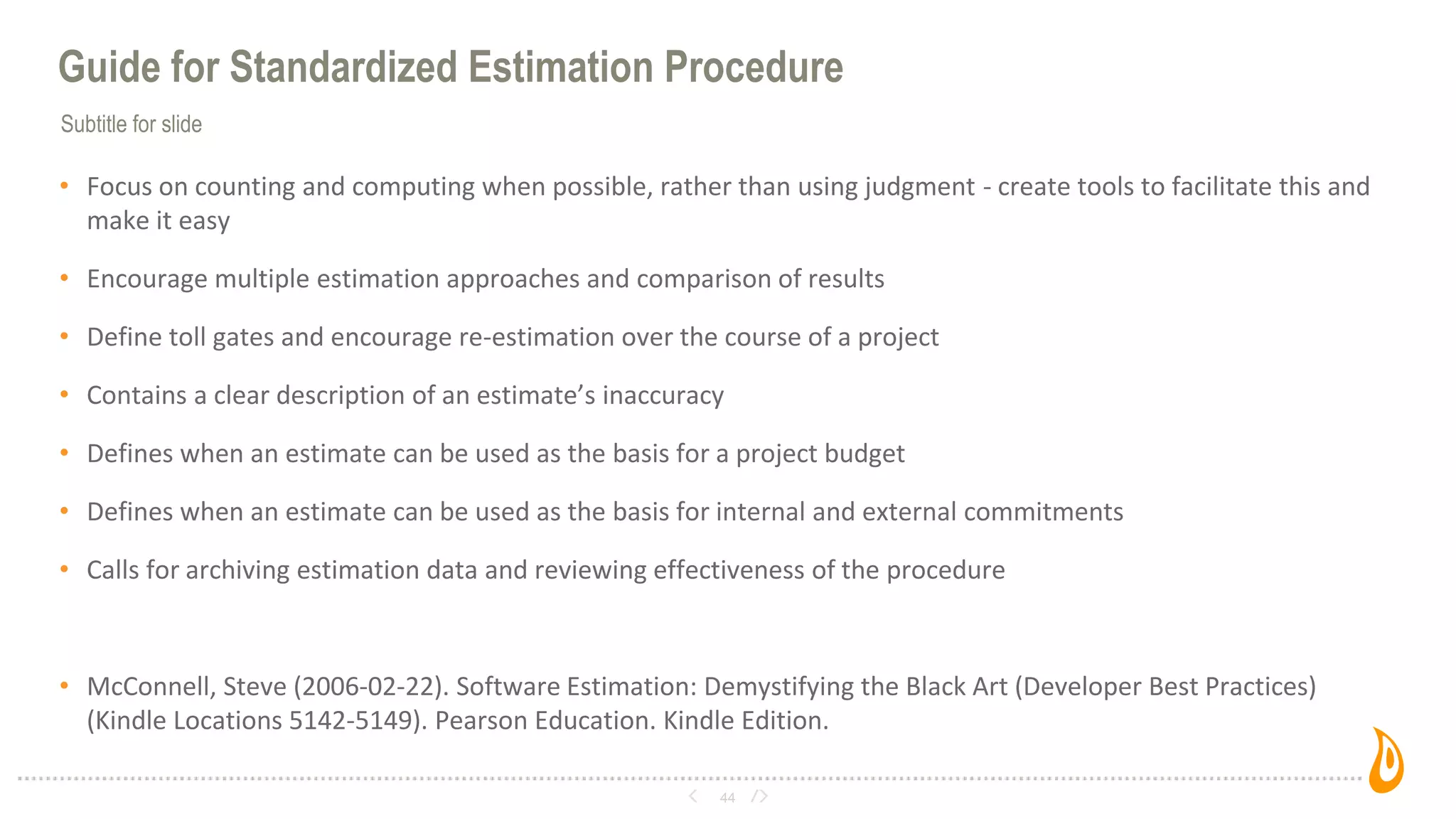 Subtitle for slide
Guide for Standardized Estimation Procedure
• Focus on counting and computing when possible, rather than using judgment - create tools to facilitate this and
make it easy
• Encourage multiple estimation approaches and comparison of results
• Define toll gates and encourage re-estimation over the course of a project
• Contains a clear description of an estimate’s inaccuracy
• Defines when an estimate can be used as the basis for a project budget
• Defines when an estimate can be used as the basis for internal and external commitments
• Calls for archiving estimation data and reviewing effectiveness of the procedure
• McConnell, Steve (2006-02-22). Software Estimation: Demystifying the Black Art (Developer Best Practices)
(Kindle Locations 5142-5149). Pearson Education. Kindle Edition.
44
 