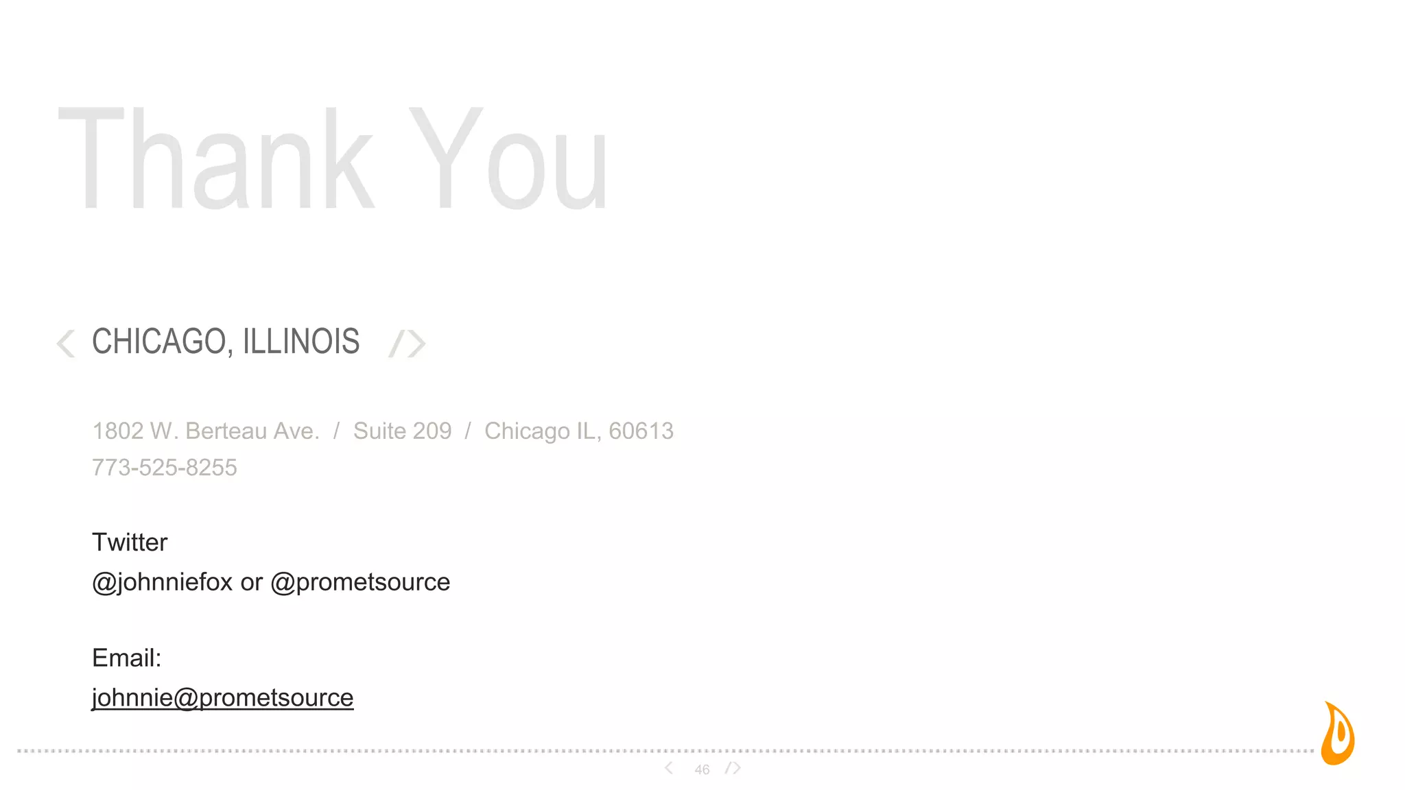 Thank You
46
CHICAGO, ILLINOIS
1802 W. Berteau Ave. / Suite 209 / Chicago IL, 60613
773-525-8255
Twitter
@johnniefox or @prometsource
Email:
johnnie@prometsource
 