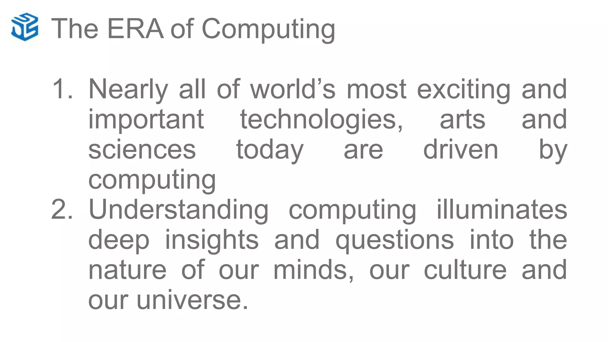 The ERA of Computing
1. Nearly all of world’s most exciting and
important technologies, arts and
sciences today are driven by
computing
2. Understanding computing illuminates
deep insights and questions into the
nature of our minds, our culture and
our universe.
 