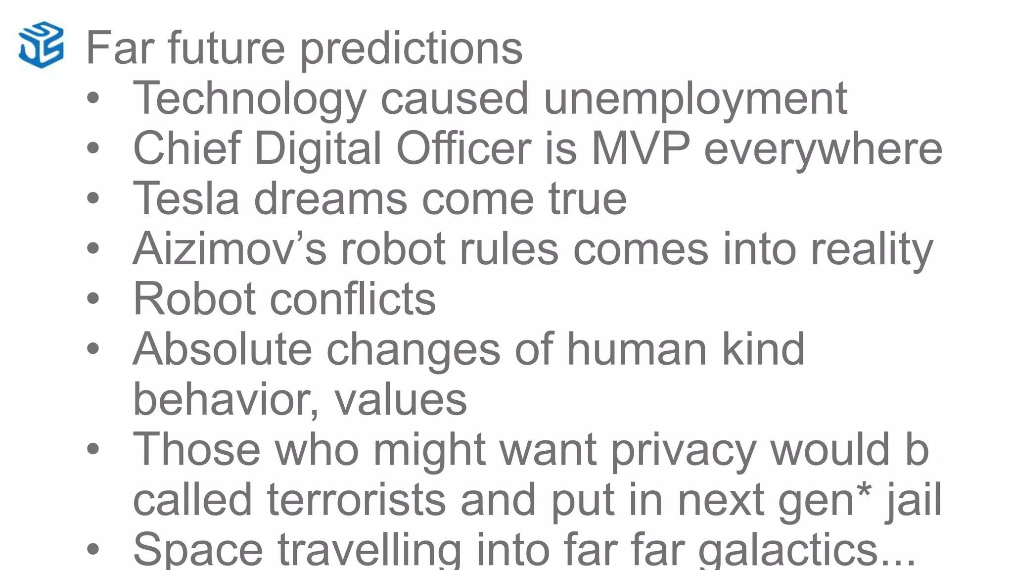 Far future predictions
• Technology caused unemployment
• Chief Digital Officer is MVP everywhere
• Tesla dreams come true
• Aizimov’s robot rules comes into reality
• Robot conflicts
• Absolute changes of human kind
behavior, values
• Those who might want privacy would b
called terrorists and put in next gen* jail
• Space travelling into far far galactics...
 