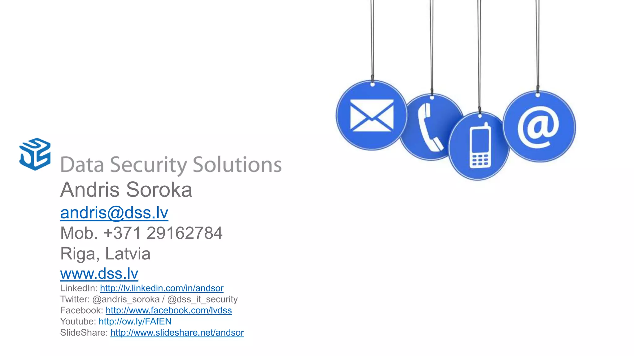 Contact UsAndris Soroka
andris@dss.lv
Mob. +371 29162784
Riga, Latvia
www.dss.lv
LinkedIn: http://lv.linkedin.com/in/andsor
Twitter: @andris_soroka / @dss_it_security
Facebook: http://www.facebook.com/lvdss
Youtube: http://ow.ly/FAfEN
SlideShare: http://www.slideshare.net/andsor
 