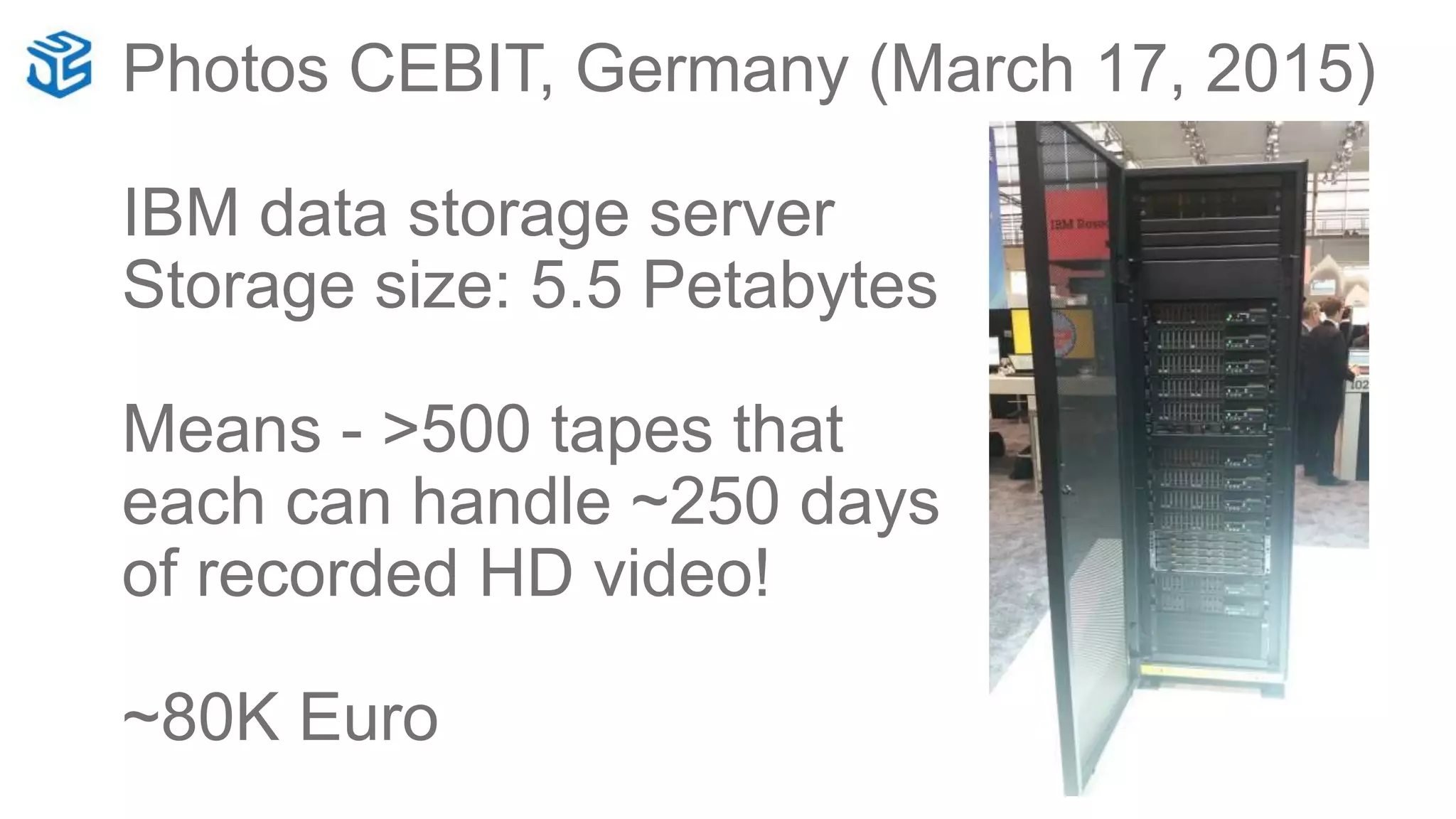 Photos CEBIT, Germany (March 17, 2015)
IBM data storage server
Storage size: 5.5 Petabytes
Means - >500 tapes that
each can handle ~250 days
of recorded HD video!
~80K Euro
 