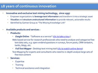 • Innovative and exclusive text mining technology, since 1997
• Empower organizations to leverage text information and transform it into a strategic asset
• Visualize and structure unstructured information to provide relevant, actionable results
• Identified by Gartner Group as “The Missing Knowledge Link”
• Available products and services :
• Products:
• Eaagle Online : “Software as a service” (clic to take a tour )
Web-based service for research professionals who need to analyze and catagorize free
text data sets, e.g. open-endend questions in surveys, forum posts, CRM verbatim,
twitts, blogs, etc.
• FullText Mapper : Desktop text mining tool (clic to watch online demo)
Text Mapping for experts and consultants who need to in-depth analyze large sets of
free text content
• Services:
• Expertise
• Training
• Technical assistance and integration
18 years of continuous innovation
 