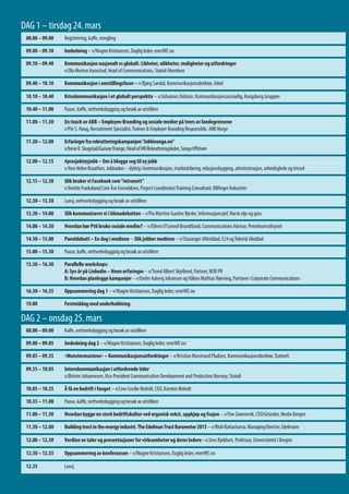 08.00 – 09.00 Registrering, kaffe, mingling
09.00 – 09.10 Innledning – v/Magne Kristiansen, Daglig leder, enerWE.no
09.10 – 09.40 Kommunikasjon nasjonalt vs globalt. Likheter, ulikheter, muligheter og utfordringer
v/Ola Morten Aanestad, Head of Communications, Statoil Aberdeen
09.40 – 10.10 Kommunikasjon i omstillingsfaser – v/Bjørg Sandal, Kommunikasjonsdirektør, Aibel
10.10 – 10.40 Krisekommunikasjon i et globalt perspektiv – v/Johannes Dobson, Kommunikasjonsansvarlig, Kongsberg Gruppen
10.40 – 11.00 Pause, kaffe, nettverksbygging og besøk av utstillere
11.00 – 11.30 En touch av ABB – Employee Branding og sosiale medier på tvers av landegrensene
v/Pie S. Haug, Recruitment Specialist,Trainee & Employer Branding Responsible, ABB Norge
11.30 – 12.00 Erfaringerfrarekrutteringskampanjen“Jobbisonga.no”
v/IreneR.Skugstad/GunvorDrange,HeadofHR/Rekrutteringsleder,SongaOffshore
12.00 – 12.15 #prosjektnyjobb – Om å blogge seg til ny jobb
v/Ann Helen Braathen, Jobbsøker – dyktig i kommunikasjon, markedsføring, relasjonsbygging, administrasjon, arbeidsglede og trivsel
12.15 – 12.30 Slik bruker vi Facebook som“intranett”
v/Anette Frækaland/Linn Åse Enevoldsen, Project Coordinator/Training Consultant, Bilfinger Industrier
12.30 – 13.30 Lunsj, nettverksbygging og besøk av utstillere
13.30 – 14.00 Slik kommuniserer vi i klimadebatten – v/Pia Martine Gautier Bjerke, Informasjonssjef, Norsk olje og gass
14.00 – 14.30 Hvordan bør Ptil bruke sosiale medier? – v/Eileen O’Connel Brundtland, Communications Advisor, Petroleumstilsynet
14.30 – 15.00 Paneldebatt – En dag i mediene – Slik jobber mediene – v/Stavanger Aftenblad, E24 ogTeknisk Ukeblad
15.00 – 15.30 Pause, kaffe, nettverksbygging og besøk av utstillere
15.30 – 16.30 Parallelle workshops:
A: Syv år på Linkedin – Noen erfaringer – v/Trond Albert Skjelbred, Partner, NOR PR
B: Hvordan planlegge kampanjer – v/Endre Aaberg Johansen og Håkon Mathias Rønning, Partnere i Corporate Communications
16.30 – 16.35 Oppsummering dag 1 ­­­­­­– v/Magne Kristiansen, Daglig leder, enerWE.no
19.00 Festmiddag med underholdning.
08.00 – 09.00 Kaffe, nettverksbygging og besøk av utstillere
09.00 – 09.05 Innledning dag 2 – v/Magne Kristiansen, Daglig leder, enerWE.no
09.05 – 09.35 «Monstermastene» – Kommunikasjonsutfordringer – v/Kristian Marstrand Pladsen, Kommunikasjonsdirektør, Statnett
09.35 – 10.05 Internkommunikasjon i utfordrende tider
v/Øistein Johannesen,Vice President Communication Development and Production Norway, Statoil
10.05 – 10.35 Å få en bedrift i fanget – v/Linn Cecilie Moholt, CEO, Karsten Moholt
10.35 – 11.00 Pause, kaffe, nettverksbygging og besøk av utstillere
11.00 – 11.30 Hvordan bygge en sterk bedriftskultur ved organisk vekst, oppkjøp og fusjon – v/Ove Grønnevik, CEO/Gründer, Media Bergen
11.30 – 12.00 Buildingtrustintheenergyindustri.TheEdelmanTrustBarometer2015– v/RishiBattacharya,ManagingDirector,Edelmann
12.00 – 12.30 Taler som leder, ledere som taler – v/Jens Kjeldsen, Professor, Universitetet i Bergen
12.30 – 12.35 Oppsummering av konferansen – v/Magne Kristiansen, Daglig leder, enerWE.no
12.35 Lunsj
DAG 1 – tirsdag 24. mars
DAG 2 – onsdag 25. mars
 