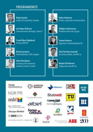PROGRAMKOMITE
Helge Astad
Senior GIS Consultant, Geodata
Jan Roger Moksnes
Communications Manager, Subsea 7
Trond Albert Skjelbred
Partner, NOR PR
Endre Johansen
Partner, Corporate Communications
Øivind Jacobsen
Markedsdirektør, GMC Gruppen
Kolbjørn Andreassen
Redaktør, Norsk olje og gass
Sølve Horrigmoe
Learning and competence
solutions architect, Statoil
Magne Kristiansen,
Daglig leder, enerWE.no
Chul Christian Aamodt
Ansvarlig redaktør, enerWE.no
Yvonne Hansen
Digitalsjef, Handelshøyskolen BI
 