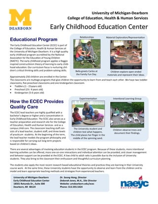 The Early Childhood Educa on Center (ECEC) is part of
the College of Educa on, Health & Human Services at
the University of Michigan-Dearborn. It is a high quality
early childhood program accredited by the Na onal
Associa on for the Educa on of Young Children
(NAEYC). The early childhood program applies a Reggio
inspired construc vism theory of learning to early child-
hood educa on. Our curriculum focus is nurturing chil-
dren's cri cal thinking skills and problem solving skills.
Approximately 250 children are enrolled in the Center.
The classrooms are mul age programs that give children the opportunity to learn from and teach each other. We have two toddler
classrooms, ﬁve preschool classrooms and one kindergarten classroom.
• Toddlers (1 - 2½years old)
• Preschool (2½- 4 years old)
• Kindergarten (5-6 years old)
Educational Program
University of Michigan-Dearborn
College of Educa on, Health & Human Services
Early Childhood Educa on Center
Rela onships
Bella greets Carlos at
the Family Fun Day.
Material Explora on/Representa on
Children explore open-ended
materials and represent their ideas.
How the ECEC Provides
Quality Care
The ECEC lead teachers are highly qualiﬁed with a
bachelor’s degree or higher and a concentra on in
Early Childhood Educa on. The ECEC also serves as a
teacher prepara on and research site for the College
of Educa on, Health and Human Services and as a
campus child care. The classroom teaching staﬀ con-
sists of a lead teacher, student staﬀ, and three levels
of prac cum students. At the beginning of the term,
the lead teacher models the program philosophy and
is responsible for carrying out long term projects
based on children's ideas.
There are several advantages of involving educa on students in the ECEC program. Because of these students, more inten onal
learning ac vi es can be oﬀered, more one-on-one interac ons and individual aAen on can be provided, and closer management
and behavior support can be provided at the ECEC. A low child to adult ra o is possible due to the inclusion of University
students. They also bring to the classroom their enthusiasm and thoughBul curriculum planning.
The students also apply the most recent research based educa onal theories and prac ces they are learning in their University
course work. At the same me, these University students have the opportunity to observe and learn from the children and to
model and learn appropriate teaching methods and strategies from experienced teachers.
Inten onal Learning Group
Children observe trees and
document their ﬁndings.
Experimenta on
The University student and
children test what happens.
The child places her ﬁnger in the
middle of the spinning sand.
University of Michigan-Dearborn Dr. Seong Hong, Director
Early Childhood Educa on Center Deborah Jones, M.A., Site Director
18501 Rotunda Dr., Suite 300 Website: umdearborn.edu/ecec
Dearborn, MI 48124 Phone: 313.593.5424
 