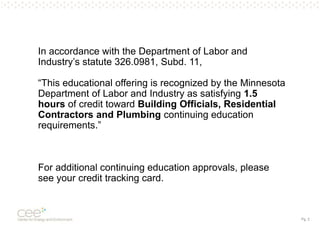 Pg. 2
In accordance with the Department of Labor and
Industry’s statute 326.0981, Subd. 11,
“This educational offering is recognized by the Minnesota
Department of Labor and Industry as satisfying 1.5
hours of credit toward Building Officials, Residential
Contractors and Plumbing continuing education
requirements.”
For additional continuing education approvals, please
see your credit tracking card.
 