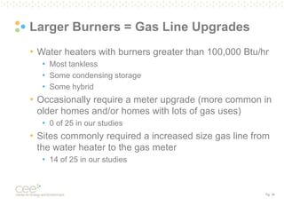 Pg. 34
Larger Burners = Gas Line Upgrades
• Water heaters with burners greater than 100,000 Btu/hr
• Most tankless
• Some condensing storage
• Some hybrid
• Occasionally require a meter upgrade (more common in
older homes and/or homes with lots of gas uses)
• 0 of 25 in our studies
• Sites commonly required a increased size gas line from
the water heater to the gas meter
• 14 of 25 in our studies
 