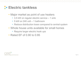 Pg. 41
Electric tankless
• Major market as point of use heaters
• 3.5 kW on regular electric service – 1 sink
• 5 kW on 240 volt – 1 bathroom
• Reduce distribution loses compared to central system
• Whole house units available for small homes
• Require larger electric hook ups
• Rated EF of 0.90 to 0.95
 