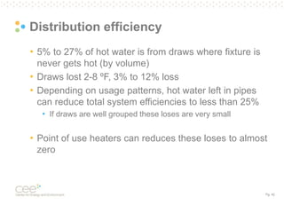 Pg. 42
Distribution efficiency
• 5% to 27% of hot water is from draws where fixture is
never gets hot (by volume)
• Draws lost 2-8 ºF, 3% to 12% loss
• Depending on usage patterns, hot water left in pipes
can reduce total system efficiencies to less than 25%
• If draws are well grouped these loses are very small
• Point of use heaters can reduces these loses to almost
zero
 