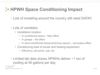 Pg. 46
HPWH Space Conditioning Impact
• Lots of modeling around the country still need DATA!!
• Lots of variables:
• Installation location
• In conditioned space – Max effect
• In garage – No effect
• In semi-conditioned (basement/craw space) – secondary effect
• Conditioning load of house and heating equipment
• Efficiency, set points, use, etc
• Limited lab data shows HPWHs deliver ~1 ton of
cooling at 50 gallons per day
 