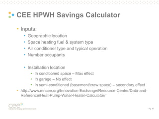 Pg. 47
CEE HPWH Savings Calculator
• Inputs:
• Geographic location
• Space heating fuel & system type
• Air conditioner type and typical operation
• Number occupants
• Installation location
• In conditioned space – Max effect
• In garage – No effect
• In semi-conditioned (basement/craw space) – secondary effect
• http://www.mncee.org/Innovation-Exchange/Resource-Center/Data-and-
Reference/Heat-Pump-Water-Heater-Calculator/
 