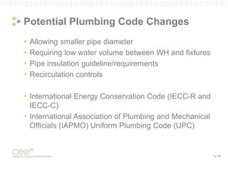 Pg. 59
Potential Plumbing Code Changes
• Allowing smaller pipe diameter
• Requiring low water volume between WH and fixtures
• Pipe insulation guideline/requirements
• Recirculation controls
• International Energy Conservation Code (IECC-R and
IECC-C)
• International Association of Plumbing and Mechanical
Officials (IAPMO) Uniform Plumbing Code (UPC)
 