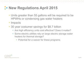 Pg. 60
New Regulations April 2015
• Units greater than 55 gallons will be required to be
HPWHs or condensing gas water heaters
• Impacts
• 30 year costumer savings for $8.7 billion
• Are high efficiency units cost effective? Does it matter?
• Some electric utilities rely on large electric storage water
heaters for thermal storage?
• Potential for a waiver for these programs
 