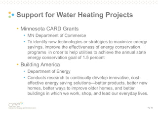 Pg. 63
Support for Water Heating Projects
• Minnesota CARD Grants
• MN Department of Commerce
• To identify new technologies or strategies to maximize energy
savings, improve the effectiveness of energy conservation
programs in order to help utilities to achieve the annual state
energy conservation goal of 1.5 percent
• Building America
• Department of Energy
• Conducts research to continually develop innovative, cost-
effective energy saving solutions—better products, better new
homes, better ways to improve older homes, and better
buildings in which we work, shop, and lead our everyday lives.
 