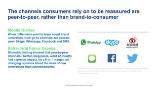 The channels consumers rely on to be reassured are
peer-to-peer, rather than brand-to-consumer
Mobile Diaries
When millennials want to learn about brand
innovation, their go-to channels are peer-to-
peer: Skype, Whatsapp, Facebook and SMS.
Behavioral Focus Groups
Biometric testing showed that peer-to-peer
channels (Twitter, blog posts, word of mouth)
had a greater impact, by a 6 to 1 margin, on
changing opinions about the risks of new
innovations than advertisements.
The Earned Brand | Edelman 2015 | pg 25
Mobile diaries with 25 millennials in 5 countries. Behavioral focus groups with 8 millennials in New
York and 8 millennials in London.
 
