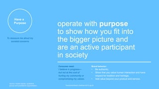 Have a
Purpose
operate with purpose
to show how you fit into
the bigger picture and
are an active participant
in society
The Earned Brand | Edelman 2015 | pg 32
Consumer need:
I believe in progress—
but not at the cost of
hurting my community or
compromising my values.
Brand behavior:
• Be authentic.
• Show that you value human interaction and have
respect for tradition and heritage.
• Add value beyond your product and service.
To reassure me about my
societal concerns
Source: mobile diaries, qualitative
groups and quantitative segmentation
 