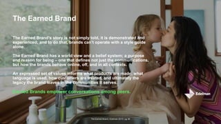 The Earned Brand | Edelman 2015 | pg 36
The Earned Brand
The Earned Brand’s story is not simply told, it is demonstrated and
experienced; and to do that, brands can’t operate with a style guide
alone.
The Earned Brand has a world view and a belief system; a purpose
and reason for being – one that defines not just the communications,
but how the brands behave online, off, and in all contexts.
An expressed set of values informs what products are made, what
language is used, how customers are treated, and ultimately the
legacy the brand leaves in the communities it serves.
Earned Brands empower conversations among peers.
 