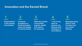 The Earned Brand | Edelman 2015 | pg 37
Innovation and the Earned Brand
People believe
in the promise
of innovation.
Consumer
acceptance of
brand innovation
cannot be bought.
It must be earned.
While the promise
of innovation
inspires, people
first need to
be reassured.
“I rely on my
peers to
reassure me.
Because their
experience is
my evidence.”
Messaging alone
doesn’t work.
It’s about how
your brand
behaves.
1 2 3 4 5
 