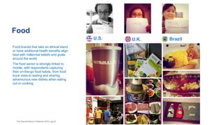 Food
The Earned Brand | Edelman 2015 | pg 42
Food brands that take an ethical stand
or have additional health benefits align
best with millennial beliefs and goals
around the world.
The food sector is strongly linked to
mobile, with respondents capturing
their on-the-go food habits, from food
truck visits to tasting and sharing
adventurous new dishes when eating
out or cooking.
U.S. U.K. Brazil
 